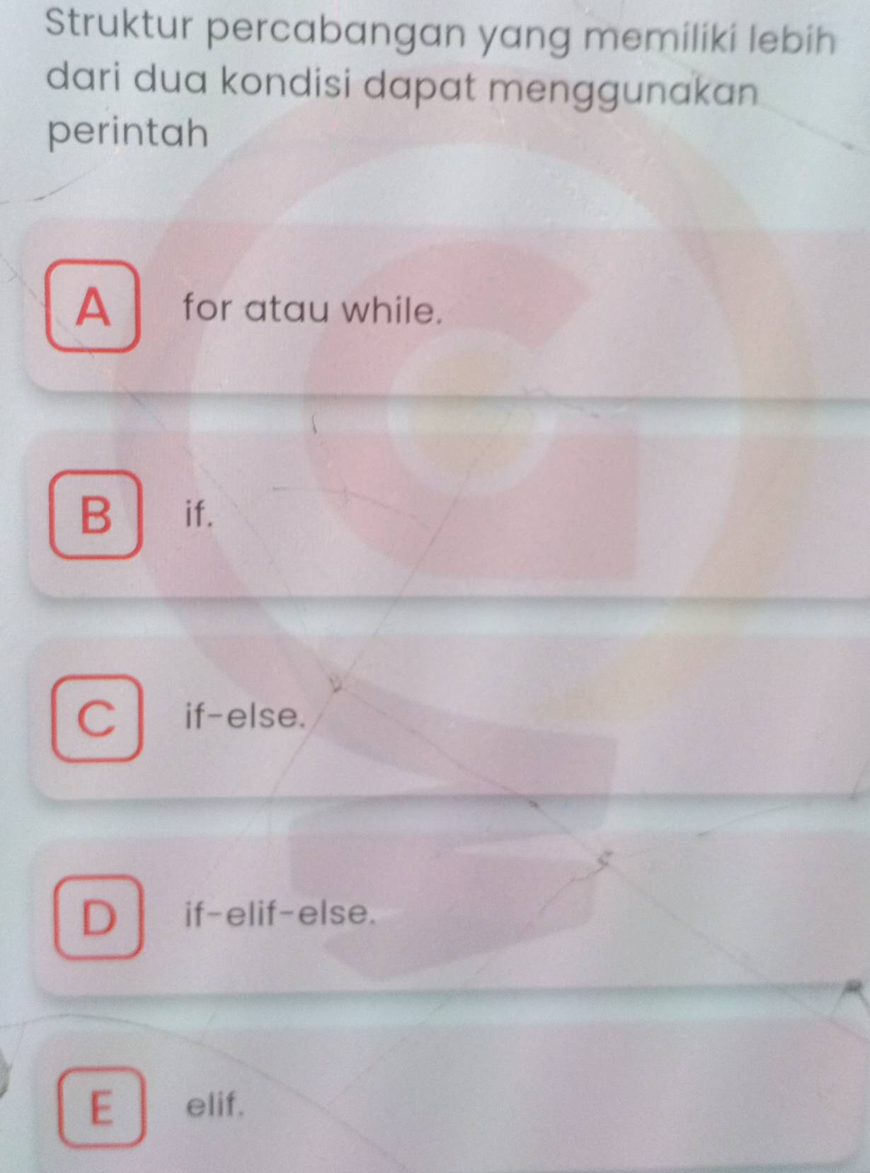 Struktur percabangan yang memiliki lebih
dari dua kondisi dapat menggunakan
perintah
A for atau while.
B if.
C if-else.
D if-elif-else.
E elif.