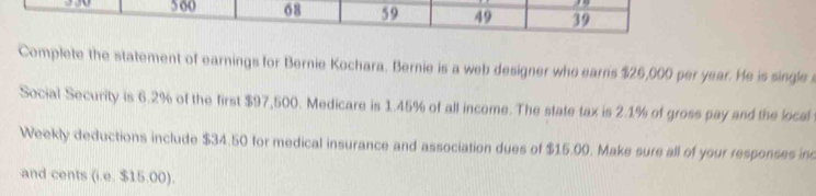 5 60 68 59 49 39 
Complete the statement of earnings for Bernie Kochara. Bernie is a web designer who earns $26,000 per year. He is single 
Social Security is 6.2% of the first $97,500. Medicare is 1.45% of all income. The state tax is 2.1% of gross pay and the local 
Weekly deductions include $34.50 for medical insurance and association dues of $15.00. Make sure all of your responses inc 
and cents (i.e. $15.00).