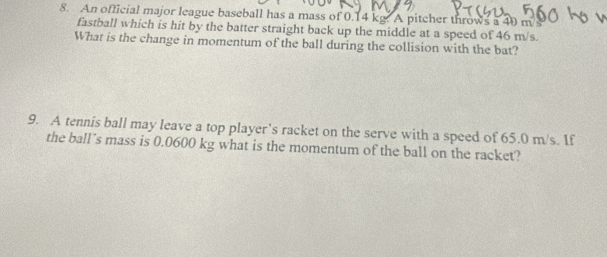 An official major league baseball has a mass of 0.14 kg. A pitcher throws a 40 m/s
fastball which is hit by the batter straight back up the middle at a speed of 46 m/s. 
What is the change in momentum of the ball during the collision with the bat? 
9. A tennis ball may leave a top player’s racket on the serve with a speed of 65.0 m/s. If 
the ball’s mass is 0.0600 kg what is the momentum of the ball on the racket?