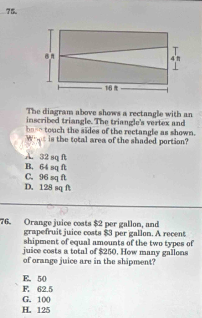 The diagram above shows a rectangle with an
inscribed triangle. The triangle's vertex and
base touch the sides of the rectangle as shown.
Whnt is the total area of the shaded portion?
A. 32 sq ft
B. 64 sq ft
C. 96 sq ft
D. 128 sq ft
76. Orange juice costs $2 per gallon, and
grapefruit juice costs $3 per gallon. A recent
shipment of equal amounts of the two types of
juice costs a total of $250. How many gallons
of orange juice are in the shipment?
E. 50
F. 62.5
G. 100
H. 125