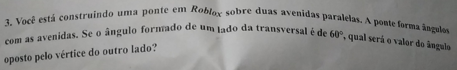 Você está construindo uma ponte em Roblox sobre duas avenidas paralelas. A ponte forma ângulos 
com as avenidas. Se o ângulo formado de um lado da transversal é de 60° , qual será o valor do ângulo 
oposto pelo vértice do outro lado?