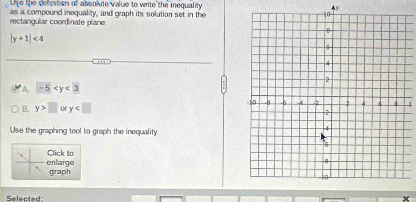 Use the delinition of absolute value to write the inequality y
as a compound inequality, and graph its solution set in the
rectangular coordinate plane
|y+1|<4</tex>
A -5
B. y>□ or y
1
Use the graphing tool to graph the inequality.
Click to
enlarge
graph
Selected: ×