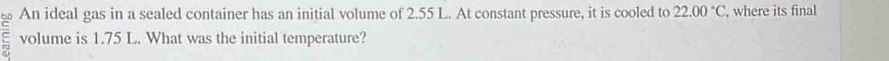 An ideal gas in a sealed container has an initial volume of 2.55 L. At constant pressure, it is cooled to 22.00°C , where its final 
volume is 1.75 L. What was the initial temperature?