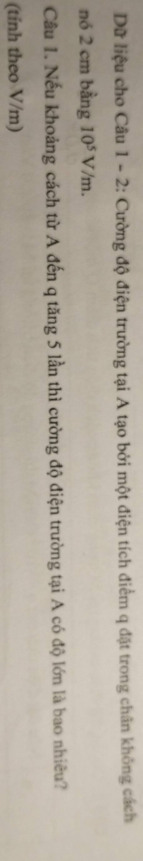 Dữ liệu cho Câu 1 - 2: Cường độ điện trường tại A tạo bởi một điện tích điểm q đặt trong chân không cách 
nó 2 cm bằng 10^5V/m. 
Câu 1. Nếu khoảng cách từ A đến q tăng 5 lần thì cường độ điện trường tại A có độ lớn là bao nhiêu? 
(tính theo V/m)