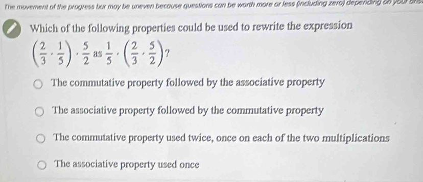 The movement of the progress bur may be uneven because questions can be worth more or less (including zero) depending on your ats
Which of the following properties could be used to rewrite the expression
( 2/3 ·  1/5 )·  5/2  as  1/5 · ( 2/3 ·  5/2 ) ?
The commutative property followed by the associative property
The associative property followed by the commutative property
The commutative property used twice, once on each of the two multiplications
The associative property used once