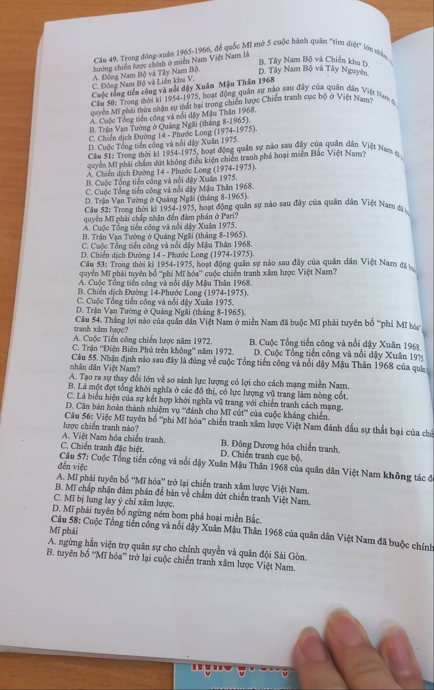 Trong đông-xuân 1965-1966, đế quốc Mĩ mở 5 cuộc hành quân "tìm diệt" lớn nhằm
B. Tây Nam Bộ và Chiến khu D
hướng chiến lược chính ở miền Nam Việt Nam là
A. Đồng Nam Bộ và Tây Nam Bộ.
D. Tây Nam Bộ và Tây Nguyên.
C. Đông Nam Bộ và Liên khu V.
Cuộc tổng tiến công và nổi dậy Xuân Mậu Thân 1968
Cầu 50: Trong thời kỉ 1954-1975, hoạt động quân sự nào sau đây của quân dân Việt Nam đ
quyền Mĩ phải thừa nhận sự thất bại trong chiến lược Chiến tranh cục bộ ở Việt Nam?
Á. Cuộc Tổng tiến công và nổi dậy Mậu Thân 1968.
B. Trận Vạn Tường ở Quảng Ngãi (tháng 8-1965).
C. Chiến dịch Đường 14 - Phước Long (1974-1975).
D. Cuộc Tổng tiến cổng và nổi dậy Xuân 1975.
Cầu 51: Trong thời kì 1954-1975, hoạt động quân sự nào sau đây của quân dân Việt Nam đạn
quyền Mĩ phải chẩm dứt không điều kiện chiến tranh phá hoại miền Bắc Việt Nam?
A. Chiến dịch Đường 14 - Phước Long (1974-1975).
B. Cuộc Tổng tiến cổng và nổi dậy Xuân 1975.
C. Cuộc Tổng tiến công và nổi dậy Mậu Thân 1968.
D. Trận Vạn Tường ở Quảng Ngãi (tháng 8-1965).
Câu 52: Trong thời kì 1954-1975, hoạt động quân sự nào sau đây của quân dân Việt Nam đãt
quyền Mĩ phải chấp nhận đến đàm phán ở Pari?
A. Cuộc Tổng tiến công và nổi dậy Xuân 1975.
B. Trận Vạn Tường ở Quảng Ngãi (tháng 8-1965).
C. Cuộc Tổng tiến công và nổi dậy Mậu Thân 1968.
D. Chiến dịch Đường 14 - Phước Long (1974-1975).
Câu 53: Trong thời kì 1954-1975, hoạt động quân sự nào sau đây của quân dân Việt Nam đã bư
quyền Mĩ phải tuyên bố “phi Mĩ hóa” cuộc chiến tranh xâm lược Việt Nam?
A. Cuộc Tổng tiền công và nổi dậy Mậu Thân 1968.
B. Chiến dịch Đường 14-Phước Long (1974-1975).
C. Cuộc Tổng tiến công và nổi dậy Xuân 1975.
D. Trận Vạn Tường ở Quảng Ngãi (tháng 8-1965).
Câu 54. Thắng lợi nào của quân dân Việt Nam ở miền Nam đã buộc Mĩ phải tuyên bố “phi Mĩ hó
tranh xâm lược?
A. Cuộc Tiến công chiến lược năm 1972. B. Cuộc Tổng tiến công và nổi dậy Xuân 1968
C. Trận “Điện Biên Phủ trên không” năm 1972. D. Cuộc Tổng tiến công và nổi dậy Xuân 1975
Câu 55. Nhận định nào sau đây là đúng về cuộc Tổng tiến công và nổi dậy Mậu Thân 1968 của quân
nhân dân Việt Nam?
A. Tạo ra sự thay đổi lớn về so sánh lực lượng có lợi cho cách mạng miền Nam.
B. Là một đợt tổng khởi nghĩa ở các đô thị, có lực lượng vũ trang làm nòng cốt.
C. Là biểu hiện của sự kết hợp khởi nghĩa vũ trang với chiến tranh cách mạng.
D. Căn bản hoàn thành nhiệm vụ “đánh cho Mĩ cút” của cuộc kháng chiến.
Câu 56: Việc Mĩ tuyên bố “phi Mĩ hóa” chiến tranh xâm lược Việt Nam đánh dấu sự thất bại của chiế
lược chiến tranh nào?
A. Việt Nam hóa chiến tranh. B. Đông Dương hóa chiến tranh.
C. Chiến tranh đặc biệt. D. Chiến tranh cục bộ.
đến việc
Câu 57: Cuộc Tổng tiến công và nổi dậy Xuân Mậu Thân 1968 của quân dân Việt Nam không tác đá
A. Mĩ phải tuyên bố “Mĩ hóa” trở lại chiến tranh xâm lược Việt Nam.
B. Mĩ chấp nhận đàm phán để bàn về chấm dứt chiến tranh Việt Nam.
C. Mĩ bị lung lay ý chí xâm lược.
D. Mĩ phải tuyên bố ngừng ném bom phá hoại miền Bắc.
Mĩ phải
Câu 58: Cuộc Tổng tiển cổng và nổi dậy Xuân Mậu Thân 1968 của quân dân Việt Nam đã buộc chính
A. ngừng hằn viện trợ quân sự cho chính quyền và quân đội Sài Gòn.
B. tuyên bố “Mĩ hóa” trở lại cuộc chiến tranh xâm lược Việt Nam.