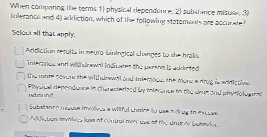 When comparing the terms 1) physical dependence, 2) substance misuse, 3)
tolerance and 4) addiction, which of the following statements are accurate?
Select all that apply.
Addiction results in neuro-biological changes to the brain.
Tolerance and withdrawal indicates the person is addicted
the more severe the withdrawal and tolerance, the more a drug is addictive.
Physical dependence is characterized by tolerance to the drug and physiological
rebound.
Substance misuse involves a willful choice to use a drug to excess.
Addiction involves loss of control over use of the drug or behavior.