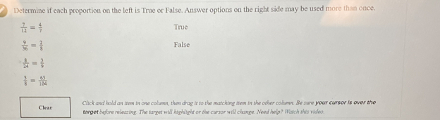 Determine if each proportion on the left is True or False. Answer options on the right side may be used more than once.
 7/12 = 4/7 
True
 9/36 = 2/8  False
 1/24 = 3/9 
 5/8 = 65/104 
Clear Click and hold an item in one column, then drag it to the matching item in the other column. Be sure your cursor is over the
target before releasing. The target will highlight or the cursor will change. Need help? Watch this video.