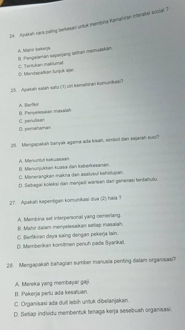 Apakah cara paling berkesan untuk membina Kemahiran interaksi social ?
A. Mahir bekerja.
B. Pengalaman sepanjang latihan memuaskan.
C. Tentukan maklumat.
D. Mendapatkan tunjuk ajar.
25. Apakah salah satu (1) ciri kemahiran komunikasi?
A. Berfikir
B. Penyelesaian masalah
C. penulisan
D. pemahaman
26. Mengapakah banyak agama ada kisah, simbol dan sejarah suci?
A. Menuntut kekuasaan.
B. Menunjukkan kuasa dan keberkesanan.
C. Menerangkan makna dan asalusul kehidupan.
D. Sebagai koleksi dan menjadi warisan dari generasi terdahulu.
27. Apakah kepentigan komunikasi dua (2) hala ?
A. Membina set interpersonal yang cemerlang.
B. Mahir dalam menyelesaikan setiap masalah.
C. Berfikiran daya saing dengan pekerja lain.
D. Memberikan komitmen penuh pada Syarikat.
28. Mengapakah bahagian sumber manusia penting dalam organisasi?
A. Mereka yang membayar gaji.
B. Pekerja perlu ada kesatuan.
C. Organisasi ada duit lebih untuk dibelanjakan.
D. Setiap individu membentuk tenaga kerja sesebuah organisasi.