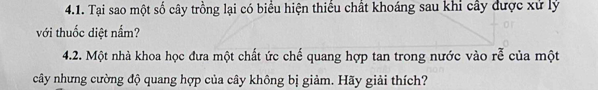 Tại sao một số cây trồng lại có biểu hiện thiếu chất khoáng sau khi cây được xử lý 
với thuốc diệt nấm? 
4.2. Một nhà khoa học đưa một chất ức chế quang hợp tan trong nước vào rễ của một 
cây nhưng cường độ quang hợp của cây không bị giảm. Hãy giải thích?