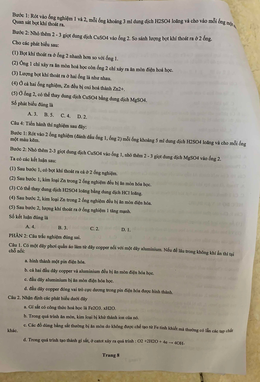 Bước 1: Rót vào ống nghiệm 1 và 2, mỗi ống khoáng 3 ml dung dịch H2SO4 loãng và cho vào mỗi ống một
Quan sát bọt khí thoát ra.
Bước 2: Nhỏ thêm 2 - 3 giọt dung dịch CuSO4 vào ống 2. So sánh lượng bọt khí thoát ra ở 2 ổng.
Cho các phát biểu sau:
(1) Bọt khí thoát ra ở ống 2 nhanh hơn so với ống 1.
(2) Ông 1 chỉ xảy ra ăn mòn hoá học còn ống 2 chỉ xảy ra ăn mòn điện hoá học.
(3) Lượng bọt khí thoát ra ở hai ống là như nhau.
(4) Ở cả hai ống nghiệm, Zn đều bị oxi hoá thành Zn2+.
(5) Ở ống 2, có thể thay dung dịch CuSO4 bằng dung dịch MgSO4.
Số phát biểu đúng là
A. 3. B. 5. C. 4. D. 2.
Câu 4: Tiến hành thí nghiệm sau đây:
Bước 1: Rót vào 2 ống nghiệm (đánh dấu ống 1, ống 2) mỗi ống khoảng 5 ml dung dịch H2SO4 loãng và cho mỗi ống
một màu kẽm.
Bước 2: Nhỏ thêm 2-3 giọt dung dịch CuSO4 vào ống 1, nhỏ thêm 2 - 3 giọt dung dịch MgSO4 vào ống 2.
Ta có các kết luận sau:
(1) Sau bước 1, có bọt khí thoát ra cả ở 2 ống nghiệm.
(2) Sau bước 1, kim loại Zn trong 2 ống nghiệm đều bị ăn mòn hóa học.
(3) Có thể thay dung dịch H2SO4 loãng bằng dung dịch HCl loãng.
(4) Sau bước 2, kim loại Zn trong 2 ống nghiệm đều bị ăn mòn điện hóa.
(5) Sau bước 2, lượng khí thoát ra ở ống nghiệm 1 tăng mạnh.
Số kết luận đúng là
A. 4. B. 3. C. 2. D. 1.
PHÀN 2: Câu trắc nghiệm đúng sai.
Câu 1. Có một dây phơi quần áo làm từ dây copper nối với một dây aluminium. Nếu đề lâu trong không khí ẩn thì tại
chỗ nối:
a. hình thành một pin điện hóa.
b. cả hai đầu dây copper và aluminium đều bị ăn mòn điện hóa học.
c. đầu dây aluminium bị ăn mòn điện hóa học.
d. đầu dây copper đóng vai trò cực dương trong pin điện hóa được hình thành.
Câu 2. Nhận định các phát biểu dưới đây
a. Gi sắt có công thức hoá học là Fe2O3. xH2O.
b. Trong quá trình ăn mòn, kim loại bị khử thành ion của nó.
c. Các đồ dùng bằng sắt thường bị ăn mòn do không được chế tạo từ Fe tinh khiết mà thường có lẫn các tạp chất
khác.
d. Trong quá trình tạo thành gỉ sắt, ở catot xảy ra quá trình : O2+2H2O+4eto 4OH-
Trang 8