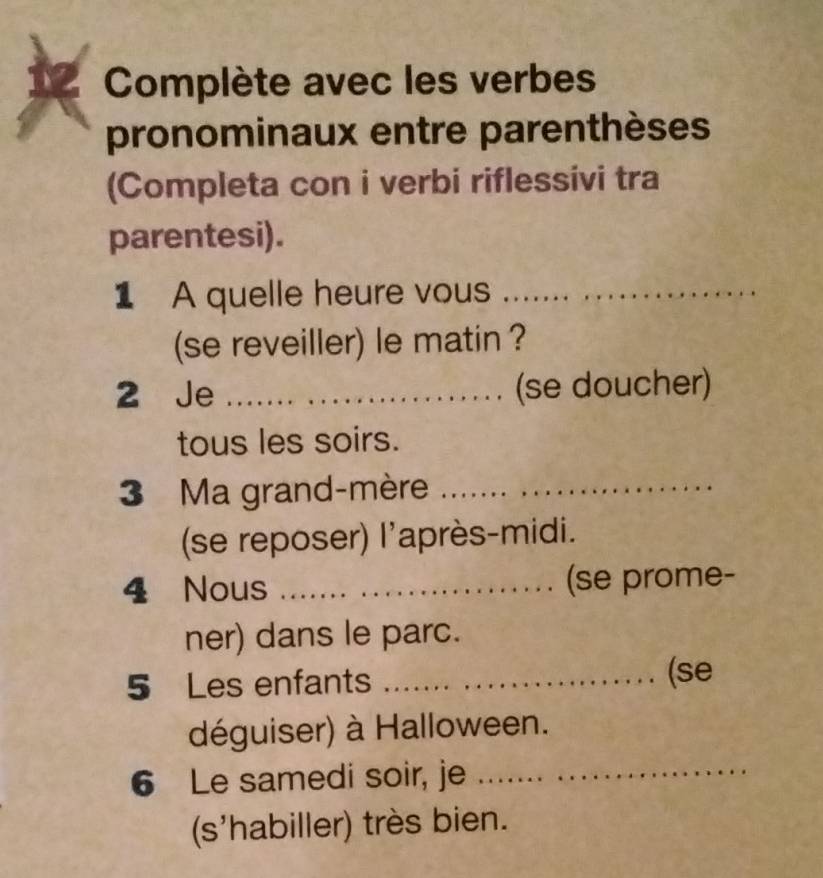 Complète avec les verbes 
pronominaux entre parenthèses 
(Completa con i verbi riflessivi tra 
parentesi). 
1 A quelle heure vous_ 
(se reveiller) le matin ? 
2 Je _(se doucher) 
tous les soirs. 
3 Ma grand-mère_ 
(se reposer) l'après-midi. 
4 Nous _(se prome- 
ner) dans le parc. 
5 Les enfants_ 
(se 
déguiser) à Halloween. 
6 Le samedi soir, je_ 
(s'habiller) très bien.