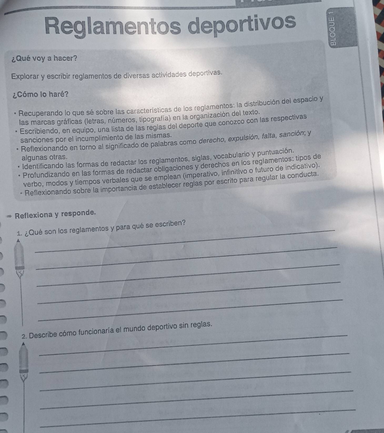 Reglamentos deportivos 
ō 
¿Qué voy a hacer? 
Explorar y escribir reglamentos de diversas actividades deportivas. 
¿Cómo lo haré? 
Recuperando lo que sé sobre las características de los reglamentos: la distribución del espacio y 
las marcas gráficas (letras, números, tipografía) en la organización del texto. 
Escribiendo, en equipo, una lista de las reglas del deporte que conozco con las respectivas 
sanciones por el incumplimiento de las mismas. 
Reflexionando en torno al significado de palabras como derecho, expulsión, falta, sanción; y 
algunas otras. 
Identificando las formas de redactar los reglamentos, siglas, vocabulario y puntuación. 
Profundizando en las formas de redactar obligaciones y derechos en los reglamentos: tipos de 
verbo, modos y tiempos verbales que se emplean (imperativo, infinitivo o futuro de indicativo). 
Reflexionando sobre la ímportancia de establecer reglas por escrito para regular la conducta. 
* Reflexiona y responde. 
1. ¿Qué son los reglamentos y para qué se escriben? 
_ 
_ 
_ 
_ 
_ 
2. Describe cómo funcionaría el mundo deportivo sin reglas. 
_ 
_ 
_ 
_