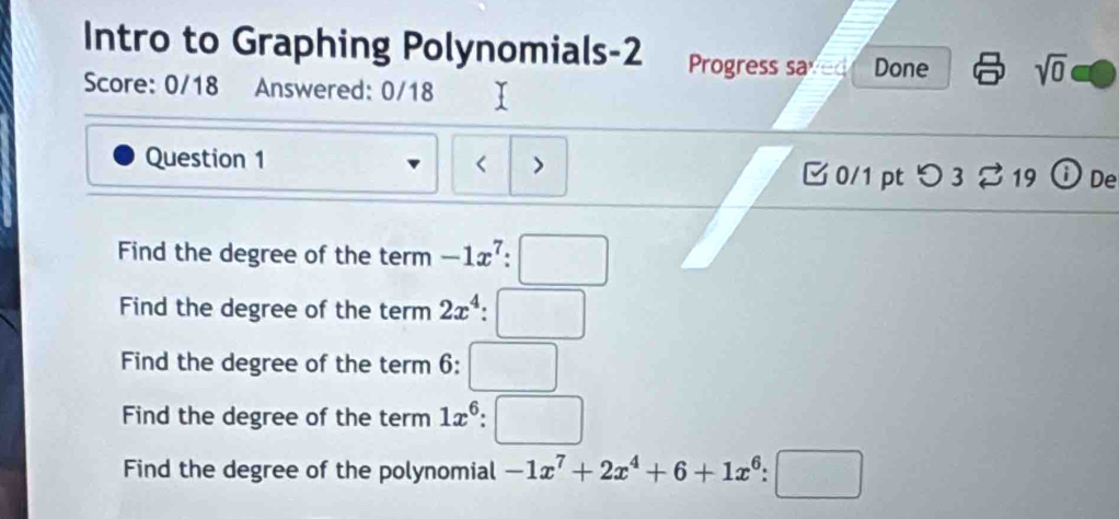 Intro to Graphing Polynomials-2 Progress saved Done sqrt(0) 
Score: 0/18 Answered: 0/18 
Question 1 < > 
□ 0/1 pt つ 3 % 19 ⓘ De 
Find the degree of the term -1x^7:□
Find the degree of the term 2x^4:□
Find the degree of the term 6: □
Find the degree of the term 1x^6:□
Find the degree of the polynomial -1x^7+2x^4+6+1x^6:□