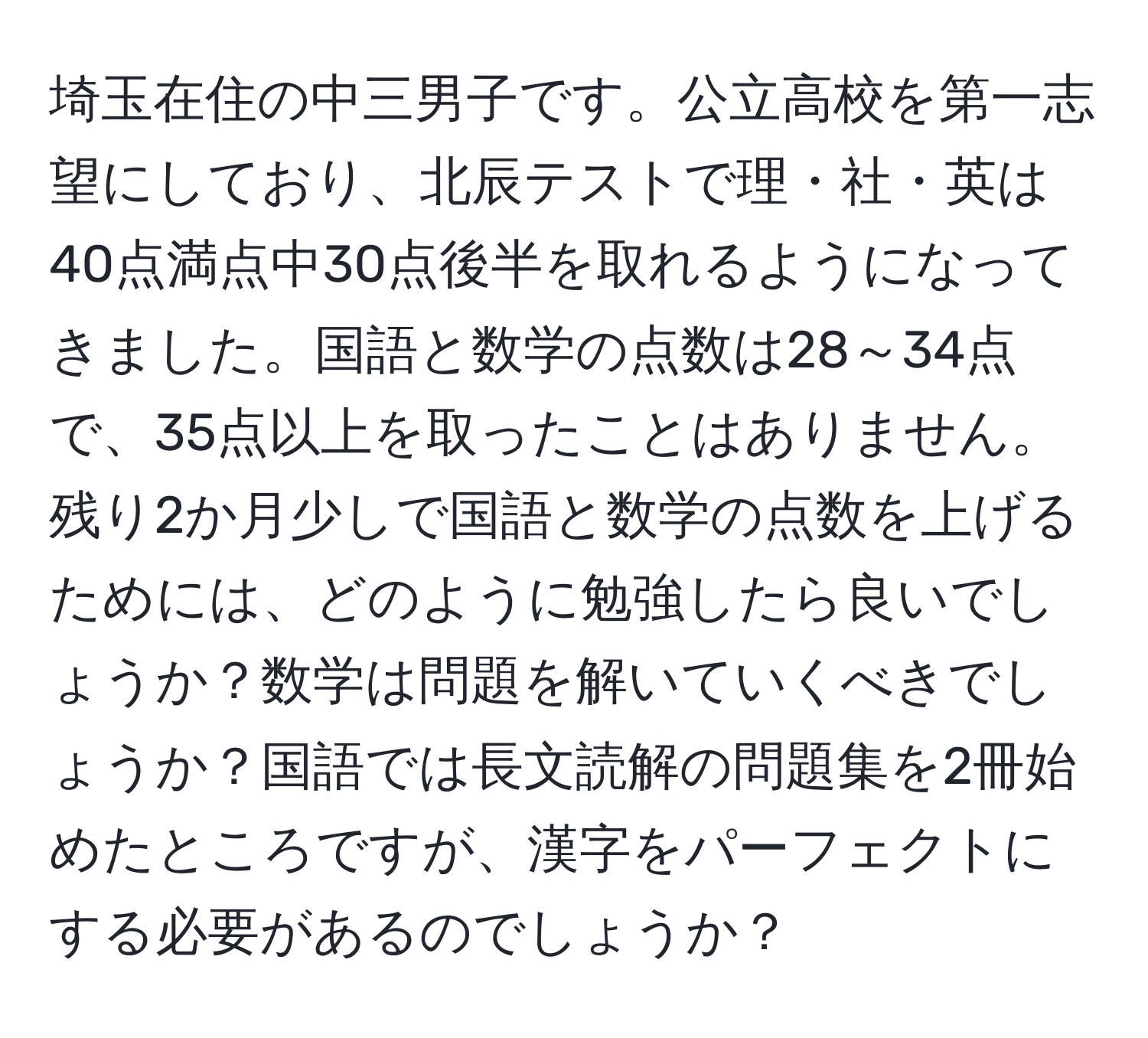 埼玉在住の中三男子です。公立高校を第一志望にしており、北辰テストで理・社・英は40点満点中30点後半を取れるようになってきました。国語と数学の点数は28～34点で、35点以上を取ったことはありません。残り2か月少しで国語と数学の点数を上げるためには、どのように勉強したら良いでしょうか？数学は問題を解いていくべきでしょうか？国語では長文読解の問題集を2冊始めたところですが、漢字をパーフェクトにする必要があるのでしょうか？