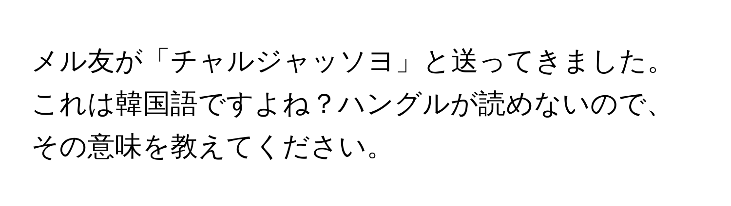 メル友が「チャルジャッソヨ」と送ってきました。これは韓国語ですよね？ハングルが読めないので、その意味を教えてください。