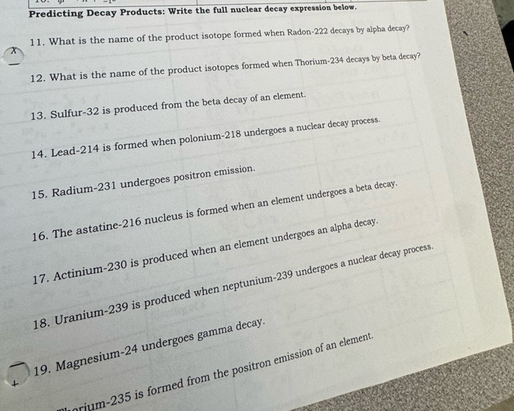 Predicting Decay Products: Write the full nuclear decay expression below. 
11. What is the name of the product isotope formed when Radon- 222 decays by alpha decay? 
12. What is the name of the product isotopes formed when Thorium- 234 decays by beta decay? 
13. Sulfur- 32 is produced from the beta decay of an element. 
14. Lead- 214 is formed when polonium- 218 undergoes a nuclear decay process. 
15. Radium- 231 undergoes positron emission. 
16. The astatine- 216 nucleus is formed when an element undergoes a beta decay. 
17. Actinium- 230 is produced when an element undergoes an alpha decay 
18. Uranium- 239 is produced when neptunium- 239 undergoes a nuclear decay process 
19. Magnesium- 24 undergoes gamma decay. 
prjum- 235 is formed from the positron emission of an element