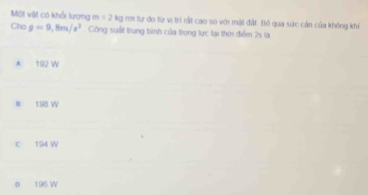 Một vật có khổi lượng m=2kg rơi tự do từ vị trí rất cao so với mặt đất. Bỏ qua sức cản của không khí
Cho g=9, 8m/s^2 Công suất trung bình của trọng lực tại thời điểm 2s là
A 192 W
B 198 W
c 194 W
D 196 W