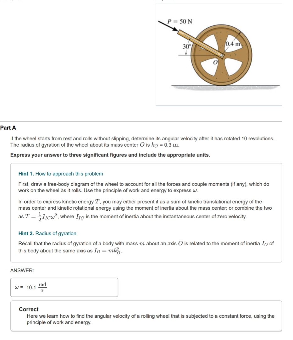 P=50N
30°
0.4 m
Part A 
If the wheel starts from rest and rolls without slipping, determine its angular velocity after it has rotated 10 revolutions. 
The radius of gyration of the wheel about its mass center O is k_O=0.3m. 
Express your answer to three significant figures and include the appropriate units. 
Hint 1. How to approach this problem 
First, draw a free-body diagram of the wheel to account for all the forces and couple moments (if any), which do 
work on the wheel as it rolls. Use the principle of work and energy to express ω. 
In order to express kinetic energy T, you may either present it as a sum of kinetic translational energy of the 
mass center and kinetic rotational energy using the moment of inertia about the mass center; or combine the two 
as T= 1/2 I_IComega^2 , where I_IC is the moment of inertia about the instantaneous center of zero velocity. 
Hint 2. Radius of gyration 
Recall that the radius of gyration of a body with mass m about an axis O is related to the moment of inertia I of 
this body about the same axis as I_0=mk_0^(2. 
ANSWER:
omega =10.1frac rad)s
Correct 
Here we learn how to find the angular velocity of a rolling wheel that is subjected to a constant force, using the 
principle of work and energy.