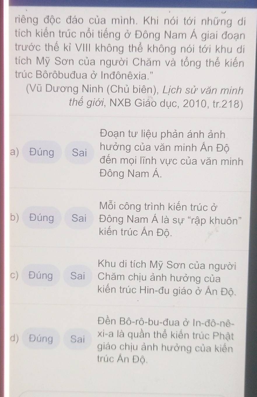 điêng độc đáo của mình. Khi nói tới những di
tích kiến trúc nổi tiếng ở Đông Nam Á giai đoạn
trước thế kỉ VIII không thể không nói tới khu di
tích Mỹ Sơn của người Chăm và tổng thế kiến
trúc Bôrôbuđua ở Inđônêxia."
(Vũ Dương Ninh (Chủ biên), Lịch sử văn minh
thế giới, NXB Giáo dục, 2010, tr. 218)
Đoạn tư liệu phản ánh ảnh
a) Đúng Sai
hưởng của văn minh Ấn Độ
đến mọi lĩnh vực của văn minh
Đông Nam Á.
Mỗi công trình kiến trúc ở
b) Đúng Sai Đông Nam Á là sự “rập khuôn”
kiến trúc Ấn Độ.
Khu di tích Mỹ Sơn của người
c) Đúng Sai Chăm chịu ảnh hưởng của
kiến trúc Hin-đu giáo ở Ấn Độ.
Đền Bô-rô-bu-đua ở In-đô-nê-
d) Đúng Sai xi-a là quần thể kiến trúc Phật
giáo chịu ảnh hưởng của kiến
trúc Ấn Độ.