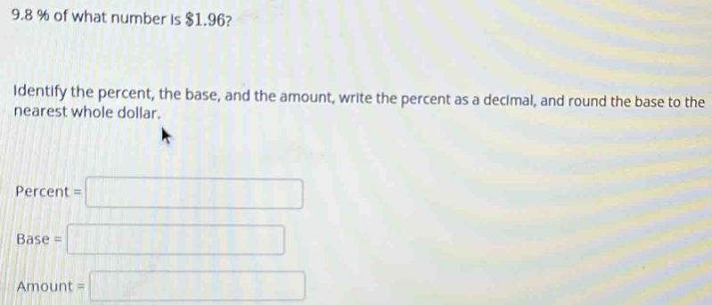 9. 8 % of what number is $1.96?
Identify the percent, the base, and the amount, write the percent as a decimal, and round the base to the
nearest whole dollar.
Percent=□
Base=□
Amount =□