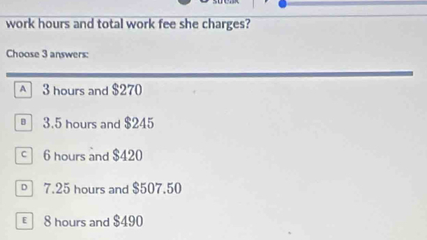 work hours and total work fee she charges?
Choose 3 answers:
A 3 hours and $270
3.5 hours and $245
6 hours and $420
□ 7.25 hours and $507.50
€ 8 hours and $490