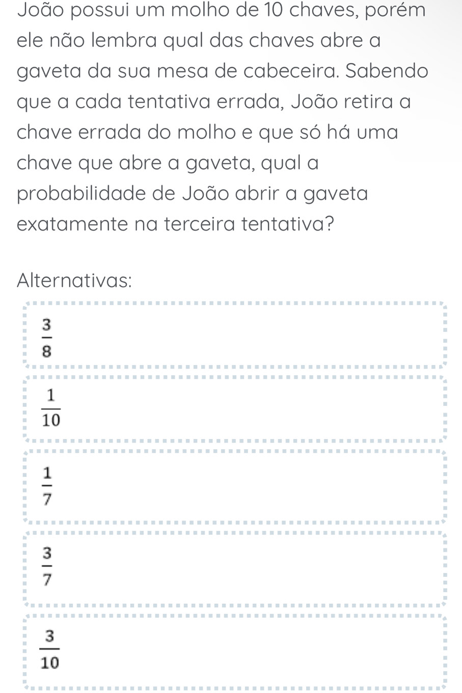 João possui um molho de 10 chaves, porém
ele não lembra qual das chaves abre a
gaveta da sua mesa de cabeceira. Sabendo
que a cada tentativa errada, João retira a
chave errada do molho e que só há uma
chave que abre a gaveta, qual a
probabilidade de João abrir a gaveta
exatamente na terceira tentativa?
Alternativas:
 3/8 
 1/10 
 1/7 
 3/7 
 3/10 