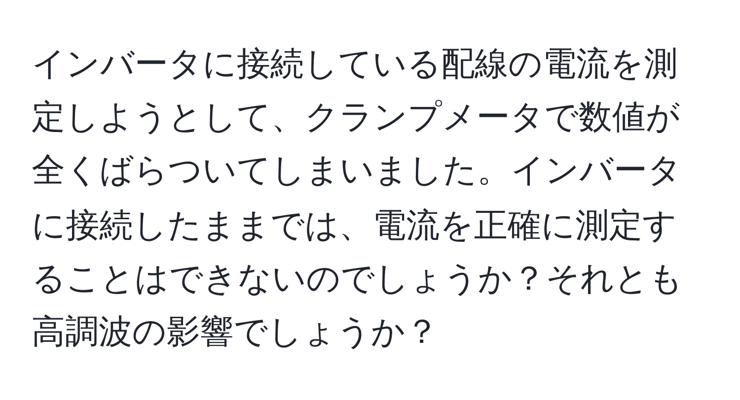 インバータに接続している配線の電流を測定しようとして、クランプメータで数値が全くばらついてしまいました。インバータに接続したままでは、電流を正確に測定することはできないのでしょうか？それとも高調波の影響でしょうか？
