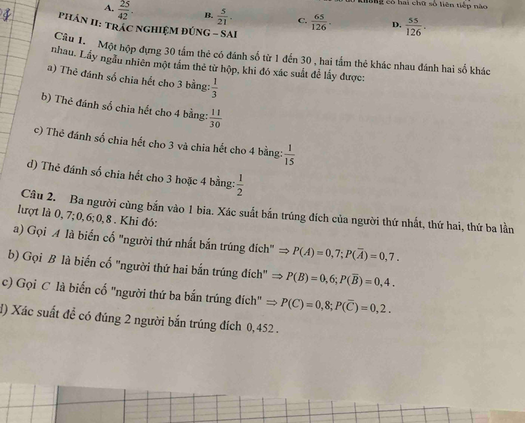 A.  25/42 . 
dô không có hai chữ số liên tiếp nào
B.  5/21 .
C.  65/126 .
D.  55/126 . 
PHÁN II: TRÁC NGHIỆM ĐÚNG - SAI
Câu 1. Một hộp đựng 30 tấm thẻ có đánh số từ 1 đến 30 , hai tấm thẻ khác nhau đánh hai số khác
nhau. Lấy ngẫu nhiên một tấm thẻ từ hộp, khi đó xác suất để lấy được:
a) Thẻ đánh số chia hết cho 3 bằng:  1/3 
b) Thẻ đánh số chia hết cho 4 bằng:  11/30 
c) Thẻ đánh số chia hết cho 3 và chia hết cho 4 bằng:  1/15 
d) Thẻ đánh số chia hết cho 3 hoặc 4 bằng:  1/2 
Câu 2. Ba người cùng bắn vào 1 bia. Xác suất bắn trúng đích của người thứ nhất, thứ hai, thứ ba lần
lượt là 0, 7; 0, 6; 0, 8. Khi đó:
a) Gọi A là biến cố "người thứ nhất bắn trúng đích" → P(A)=0,7; P(overline A)=0,7. 
b) Gọi B là biến cố "người thứ hai bắn trúng đích" → P(B)=0,6; P(overline B)=0,4. 
c) Gọi C là biến cố "người thứ ba bắn trúng đích" ⇒ P(C)=0,8; P(overline C)=0,2. 
d) Xác suất để có đúng 2 người bắn trúng đích 0,452.