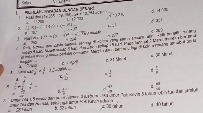 Kelas : VI (Enam)
I. PILIHLAH JAWABAN DENGAN BENAR!
c. 13.210 d. 14.000
1. Hasil dari (49.088 - 19.184) : 24+10.754 adalah .. 
2. (219)-(-147)+(-35)... a. 11.200 b. 12.000
d. 331
a. - 107 b. - 37 c. 37
adalah ....
d. 289
o 277
3. Hasil dari 17^2+(9-4)^2-sqrt(1.369) b. 264
4. Rafli, Nizam, dan Zavin berlatih renang di kolam yang sama secara rutin. Rafli berlatih renang
a 252
setiap 5 hari, Nizam setiap 6 hari, dan Zavin setiap 15 hari. Pada tanggal 2 Maret mereka bertemu
di kolam renang untuk berlatih bersama. Mereka akan bertemu lagi di kolam renang tersebut pada
2 April b. 1 April c. 31 Maret d. 30 Maret
tanggal ....
5. Hasil dari  5/6 *  3/4 :1 1/2  adalah ....
C.  1/4 
d.  7/8 
a.  5/6 
 5/12 
d.  65/45 
6.  7/9 + 2/3 - 2/5 ... b.  13/9 
C.  47/45 
a.  45/47 
7. Umu ta 1,5 windu dan umur Hamas 3 lustrum. Jika umur Pak Kevin 5 tahun lebih tua dari jumlah
umur Tita dan Hamas, sehingga umur Pak Kevin adalah .. .
a. 28 tahun b. 32 tahun c. 30 tahun d. 40 tahun