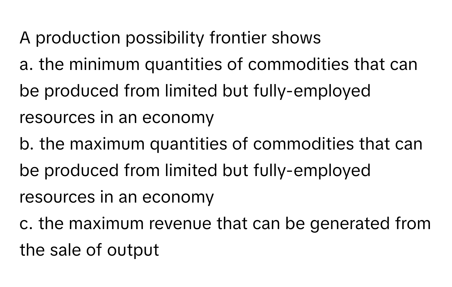 A production possibility frontier shows 
a. the minimum quantities of commodities that can be produced from limited but fully-employed resources in an economy
b. the maximum quantities of commodities that can be produced from limited but fully-employed resources in an economy
c. the maximum revenue that can be generated from the sale of output