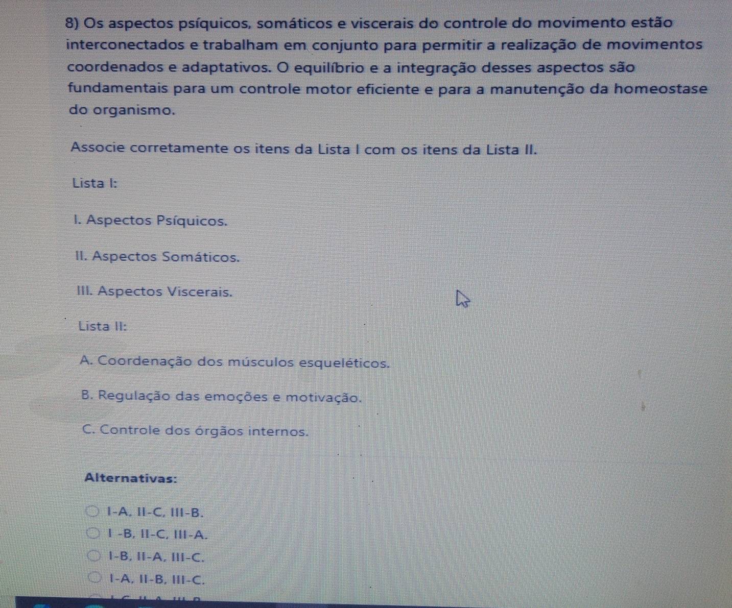 Os aspectos psíquicos, somáticos e viscerais do controle do movimento estão
interconectados e trabalham em conjunto para permitir a realização de movimentos
coordenados e adaptativos. O equilíbrio e a integração desses aspectos são
fundamentais para um controle motor eficiente e para a manutenção da homeostase
do organismo.
Associe corretamente os itens da Lista I com os itens da Lista II.
Lista I:
I. Aspectos Psíquicos.
II. Aspectos Somáticos.
III. Aspectos Viscerais.
Lista II:
A. Coordenação dos músculos esqueléticos.
B. Regulação das emoções e motivação.
C. Controle dos órgãos internos.
Alternativas:
I-A, I-C, I-B.
1 -B, Ⅱ-C, Ⅲ-A.
I-B, I-A, ⅢI-C.
1-A, Ⅱ-B, II-C.