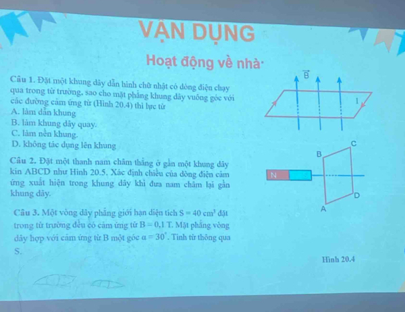 VAN DUNG
Hoạt động về nhà:
Câu 1. Đặt một khung dây dẫn hình chữ nhật có dòng điện chạy
qua trong từ trường, sao cho mặt phẳng khung dây vuống góc với
các đường cảm ứng từ (Hình 20.4) thì lực từ
A. làm dẫn khung
B. làm khung dây quay.
C. làm nền khung.
D. không tác dụng lên khung
Câu 2. Đặt một thanh nam châm thẳng ở gần một khung dây
kin ABCD như Hình 20.5, Xác định chiều của dòng điện cảm 
ứng xuất hiện trong khung dây khì đưa nam châm lại gần
khung dãy. 
Câu 3. Một vòng dây phẳng giới hạn diện tích S=40cm^3d5t
trong tử trường đều có cảm ứng tử B=0,1T Mặt phắng vòng
dây hợp với cảm ứng từ B một góc a=30°. Tinh từ thông qua
S.
Hinh 20.4