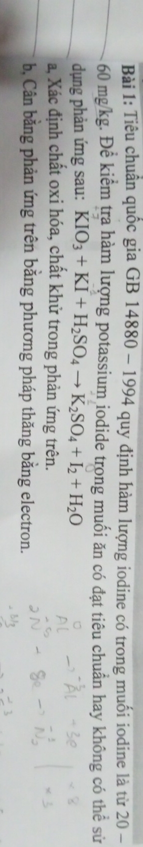Tiêu chuẩn quốc gia GB 14880 - 1994 quy định hàm lượng iodine có trong muối iodine là từ 20-
60 mg/kg. Để kiểm tra hàm lượng potassium iodide trong muối ăn có đạt tiêu chuẩn hay không có th e^(overline c) sử 
dụng phản ứng sau: KIO_3+KI+H_2SO_4to K_2SO_4+I_2+H_2O
a Xác định chất oxi hóa, chất khử trong phản ứng trên. 
b, Cân bằng phản ứng trên bằng phương pháp thăng bằng electron.