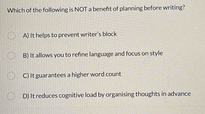 Which of the following is NOT a beneft of planning before writing?
A) It helps to prevent writer’s block
B) It allows you to refine language and focus on style
C) It guarantees a higher word count
D) It reduces cognitive load by organising thoughts in advance