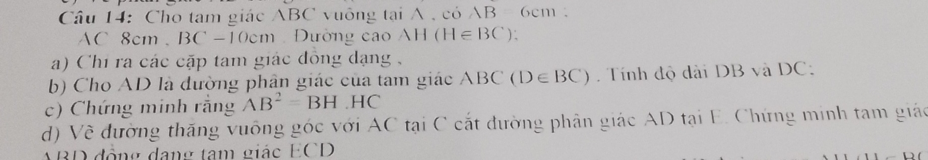 Cho tam giác ABC vuông tại A , COAB 6cm
AC 8cm 。 BC-10cm Đường cao AH(H∈ BC)
a) Chi ra các cặp tam giác đồng dạng , 
b) Cho AD là đường phân giác của tam giác ABC(D∈ BC). Tính độ dài DB và DC : 
c) Chứng minh rằng AB^2=BH.HC
d) Về đường thăng vuông góc với AC tại C cắt đường phân giác AD tại E. Chứng minh tam giáo
ABD động dang tam giác ECD