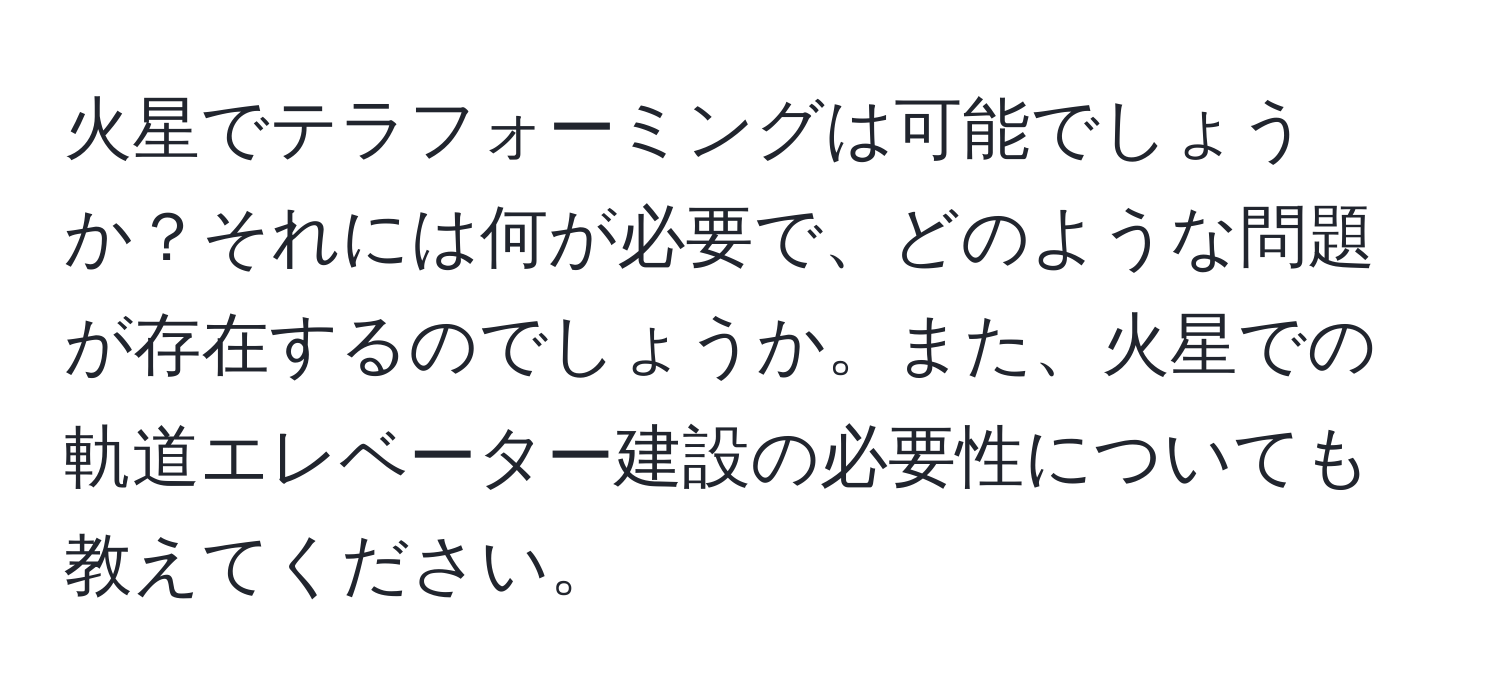 火星でテラフォーミングは可能でしょうか？それには何が必要で、どのような問題が存在するのでしょうか。また、火星での軌道エレベーター建設の必要性についても教えてください。