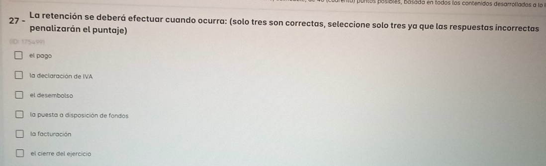 puntos posiblés, basada en todos los contenidos desarrollados a lo
27 -
La retención se deberá efectuar cuando ocurra: (solo tres son correctas, seleccione solo tres ya que las respuestas incorrectas
penalizarán el puntaje)
?54991
el pago
la declaración de IVA
el desembolso
la puesta a disposición de fondos
la facturación
el cierre del ejercicio