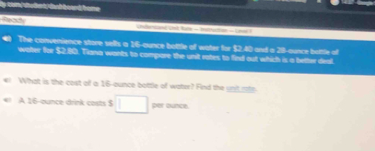 sn der h dn a h b o an d ho me 
Ready Undentand Unit Rune - Instruction - Unol 1 
The convenience store sells a 16-ounce bottle of water for $2.40 and a 28-aunce botle of 
water for $2,80. Tiana wants to compare the unit rates to find out which is a better deal. 
What is the cost of a 16-aunce bottle of water? Find the unt roto 
A 16-ounce drink costs $ per ounce.