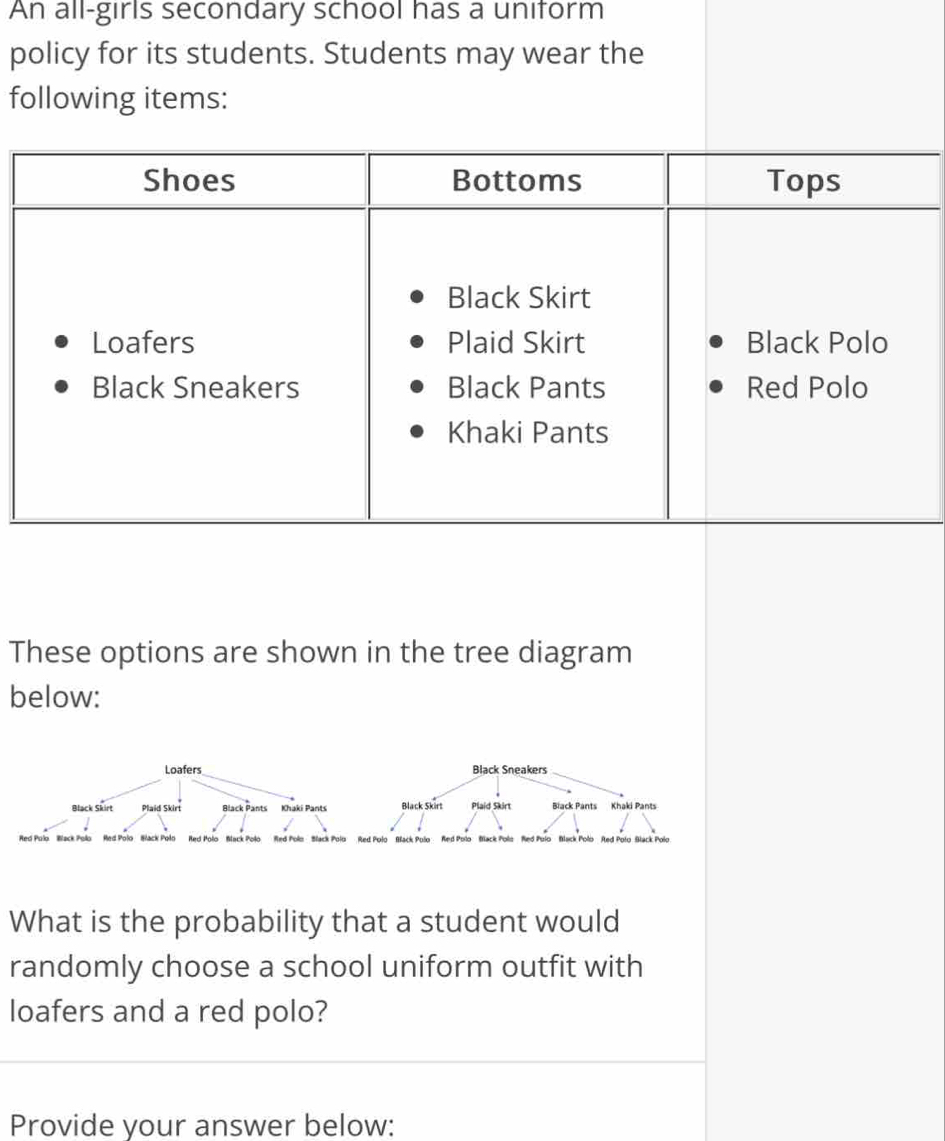 An all-girls secondary school has a uniform 
policy for its students. Students may wear the 
following items: 
These options are shown in the tree diagram 
below: 
Red Polo Back Polo Red Polo Back Polo Red Polo Back Polo Red Polo Black Polo 
What is the probability that a student would 
randomly choose a school uniform outfit with 
loafers and a red polo? 
Provide your answer below: