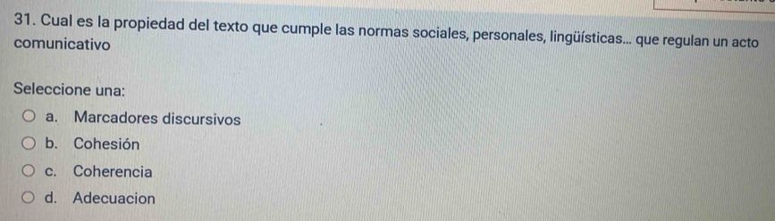 Cual es la propiedad del texto que cumple las normas sociales, personales, lingüísticas... que regulan un acto
comunicativo
Seleccione una:
a. Marcadores discursivos
b. Cohesión
c. Coherencia
d. Adecuacion