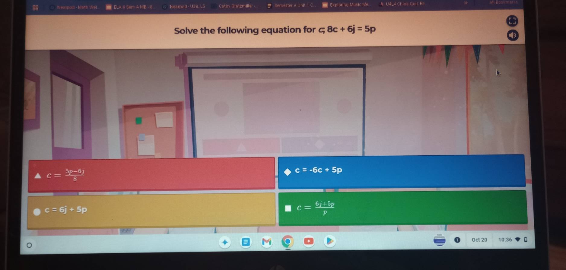 Nearpod - Math Wel ELA 6 Sem A MB - Nearpod - U2A L5 Cathy Gratzmiller Semester A Unit 1 C. Exploring Music Me. * U4L4 China Quiz Re
Solve the following equation for = 8c+6j=5p
c= (5p-6j)/8 
c=-6c+5p
c=6j+5p
c= (6j+5p)/p 
Oct 20 10:36