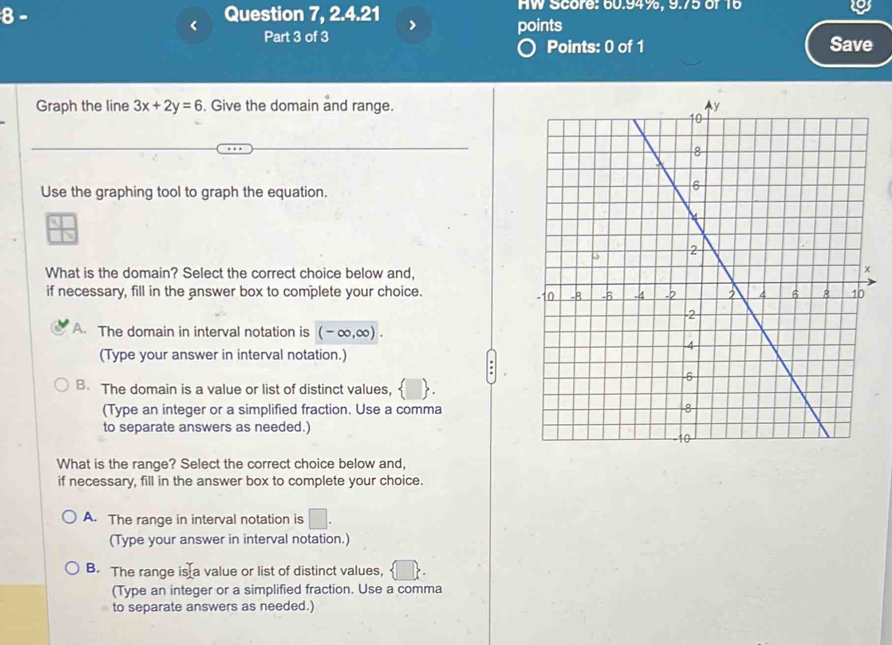 8- Question 7, 2.4.21 HW Score: 60.94%, 9.75 of 16
<
Part 3 of 3 points
Points: 0 of 1 Save
Graph the line  3x+2y=6. Give the domain and range.
Use the graphing tool to graph the equation.
What is the domain? Select the correct choice below and,
if necessary, fill in the answer box to complete your choice.
A. The domain in interval notation is (-∈fty ,∈fty ). 
(Type your answer in interval notation.)
B. The domain is a value or list of distinct values, 
(Type an integer or a simplified fraction. Use a comma
to separate answers as needed.)
What is the range? Select the correct choice below and,
if necessary, fill in the answer box to complete your choice.
A. The range in interval notation is □. 
(Type your answer in interval notation.)
B. The range is a value or list of distinct values,
(Type an integer or a simplified fraction. Use a comma
to separate answers as needed.)