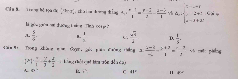 Trong hệ tọa độ (Oxyz), cho hai đường thẳng △ _1: (x-1)/1 = (y-2)/2 = (z-3)/1  và Delta _2:beginarrayl x=1+t y=2+t. z=3+2tendarray.. Gọi φ
là góc giữa hai đường thẳng. Tính cosø?
A.  5/6 .  1/2 .  sqrt(3)/2 . D.  1/6 . 
B.
C.
Câu 9: Trong không gian Oxyz , góc giữa đường thắng △ : (x-8)/-1 = (y+2)/1 = (z-2)/2  và mặt phẳng
(P):  x/1 + y/3 + z/2 =1 bằng (kết quả làm tròn đến độ)
A. 83°. B. 7°. C. 41°. D. 49°.