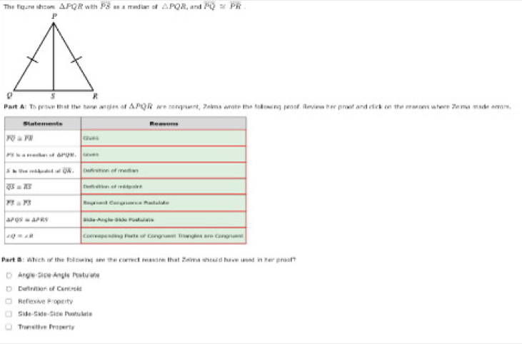 The figure shows △ PQR with PB a a m ed l n △ PQR , and overline PQ≌ overline PR. 
Part A: To prove that the base angles of APQR are congruent, Zelma wrote the following proof Revies her proof and click on the reasons where Ze ma made errors.
Statements Reasons
overline PQ≌ overline PR (264)
PS is a matian of APQE.
overline QN. Definction of median
overline QS=overline RS Defiaition of cidgaint
Y3=P3 Regríe:l Caegríencs Pastolate
aPQS=△ PRS Sida-Anglo-Sião Pastulera
∠ Q=∠ R Corespcading Parts of Congruent Triangles are Congruent
Part B: Which of the following are the correct reasone that Zelma should have used In 70° praal"
Angle Sice-Angle Postuiabe
Definition of Cenroid
Reflexive Property
Side-Side-Sise Postulte
Transitive Property