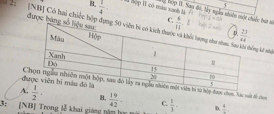 5
B.  1/4 · l hộp II có màu xanh là
hg hộp II. Sau đó, lấy ngẫu nhiên một chiếc bút từ
C. 
được bảng 
2:    [NB] Có hai chiếc hộp đựngg kê nhậ
đ
C được chọn. Xác suất đề chọn
A.  1/2 ·
B.  19/42 .
C.  1/3 ·
3: [NB] Trong lễ khai giảng năm học mớ
D.  4/7 .