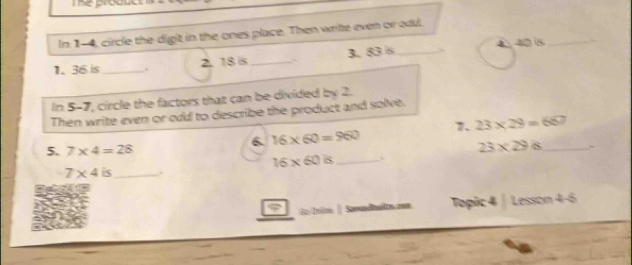 Theprod 
In 1-4, circle the digit in the ones place. Then write even or oul. 
1. 36 is _` 2. 18 is_ 3. 83 s_ 4 40 is_ 
In 5-7, circle the factors that can be divided by 2. 
Then write even or od to describe the product and solve. 
7. 23* 29=667
6 16* 60=960
5. 7* 4=28
23* 29/8 _
16* 60is _
7* 4is _ . 
do Inire| Samadnelrs zen Topic 4 | Lesson 4-6