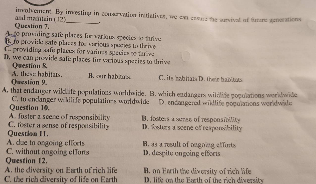 involvement. By investing in conservation initiatives, we can ensure the survival of future generations
and maintain (12)
.
Question 7.
A. to providing safe places for various species to thrive
B. to provide safe places for various species to thrive
C. providing safe places for various species to thrive
D. we can provide safe places for various species to thrive
Question 8.
A. these habitats. B. our habitats. C. its habitats D. their habitats
Question 9.
A. that endanger wildlife populations worldwide. B. which endangers wildlife populations worldwide
C. to endanger wildlife populations worldwide D. endangered wildlife populations worldwide
Question 10.
A. foster a scene of responsibility B. fosters a sense of responsibility
C. foster a sense of responsibility D. fosters a scene of responsibility
Question 11.
A. due to ongoing efforts B. as a result of ongoing efforts
C. without ongoing efforts D. despite ongoing efforts
Question 12.
A. the diversity on Earth of rich life B. on Earth the diversity of rich life
C. the rich diversity of life on Earth D. life on the Earth of the rich diversity