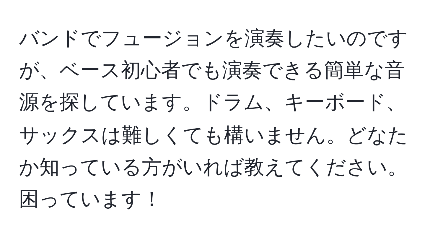 バンドでフュージョンを演奏したいのですが、ベース初心者でも演奏できる簡単な音源を探しています。ドラム、キーボード、サックスは難しくても構いません。どなたか知っている方がいれば教えてください。困っています！