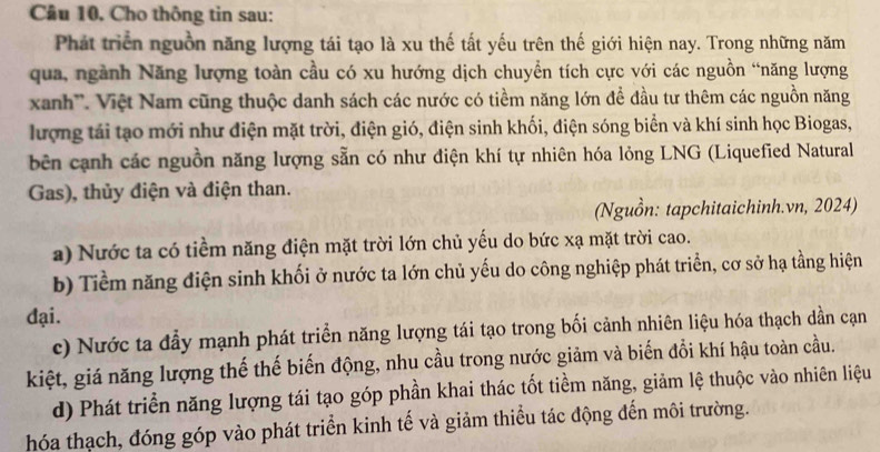 Câu 10, Cho thông tin sau:
Phát triển nguồn năng lượng tái tạo là xu thế tất yếu trên thế giới hiện nay. Trong những năm
qua, ngành Năng lượng toàn cầu có xu hướng dịch chuyển tích cực với các nguồn “năng lượng
xanh''. Việt Nam cũng thuộc danh sách các nước có tiềm năng lớn để đầu tư thêm các nguồn năng
lượng tái tạo mới như điện mặt trời, điện gió, điện sinh khối, điện sóng biển và khí sinh học Biogas,
bên cạnh các nguồn năng lượng sẵn có như điện khí tự nhiên hóa lỏng LNG (Liquefied Natural
Gas), thủy điện và điện than.
(Nguồn: tapchitaichinh.vn, 2024)
a) Nước ta có tiềm năng điện mặt trời lớn chủ yếu do bức xạ mặt trời cao.
b) Tiềm năng điện sinh khối ở nước ta lớn chủ yếu do công nghiệp phát triển, cơ sở hạ tầng hiện
đại.
c) Nước ta đẫy mạnh phát triển năng lượng tái tạo trong bối cảnh nhiên liệu hóa thạch dần cạn
kiệt, giá năng lượng thế thế biến động, nhu cầu trong nước giảm và biến đổi khí hậu toàn cầu.
d) Phát triển năng lượng tái tạo góp phần khai thác tốt tiềm năng, giảm lệ thuộc vào nhiên liệu
hóa thạch, đóng góp vào phát triển kinh tế và giảm thiểu tác động đến môi trường.